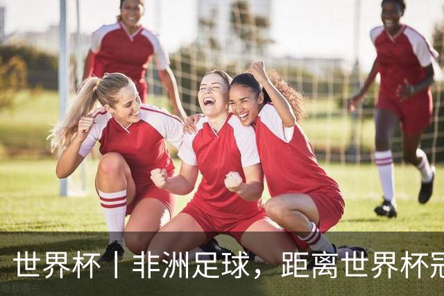 世界杯丨非洲足球，距离世界杯冠军还有多远？