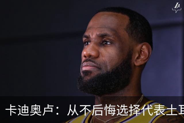 卡迪奥卢：从不后悔选择代表土耳其效力 我们拥有极其狂热的球迷